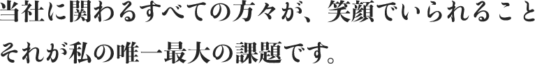 当社に関わるすべての方々が、笑顔でいられること。それが私の唯一最大の課題です。