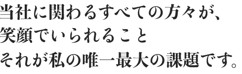 当社に関わるすべての方々が、笑顔でいられること。それが私の唯一最大の課題です。